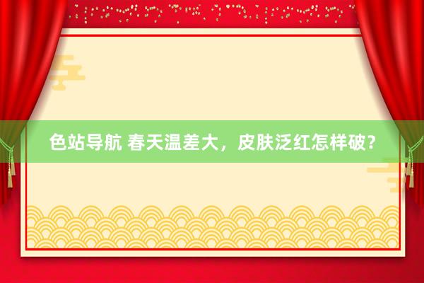 色站导航 春天温差大，皮肤泛红怎样破？