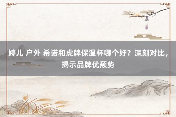 婷儿 户外 希诺和虎牌保温杯哪个好？深刻对比，揭示品牌优颓势