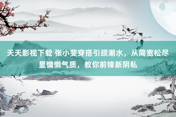 天天影视下载 张小斐穿搭引颈潮水，从简宽松尽显慵懒气质，教你前锋新阴私