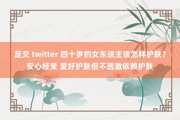 足交 twitter 四十岁的女东谈主该怎样护肤？安心经受 爱好护肤但不透澈依赖护肤