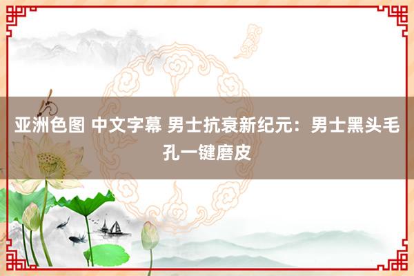 亚洲色图 中文字幕 男士抗衰新纪元：男士黑头毛孔一键磨皮