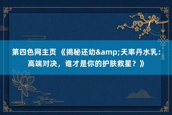 第四色网主页 《揭秘还幼&天率丹水乳：高端对决，谁才是你的护肤救星？》
