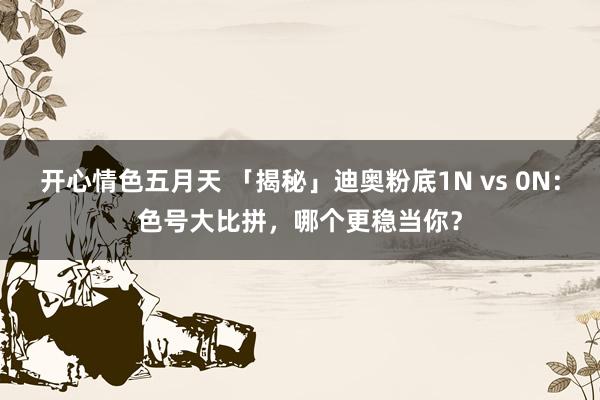 开心情色五月天 「揭秘」迪奥粉底1N vs 0N：色号大比拼，哪个更稳当你？