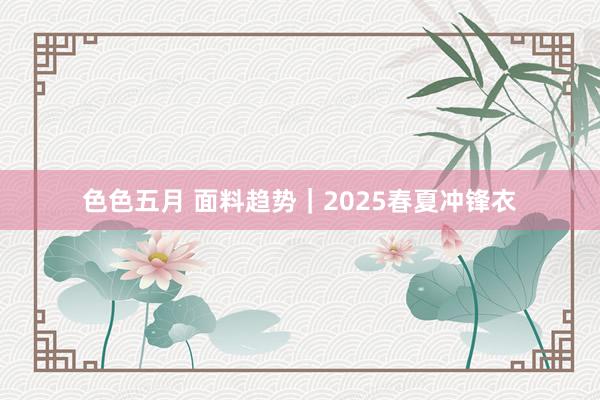 色色五月 面料趋势｜2025春夏冲锋衣