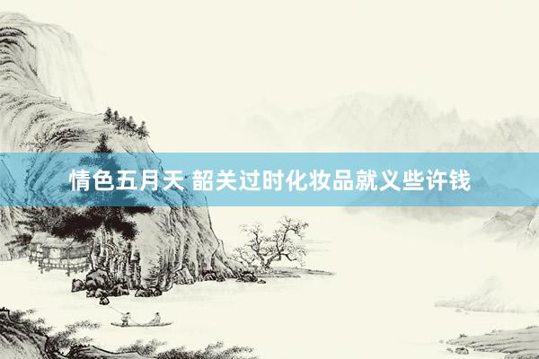 情色五月天 韶关过时化妆品就义些许钱