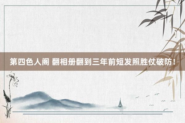 第四色人阁 翻相册翻到三年前短发照胜仗破防！