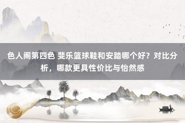 色人阁第四色 斐乐篮球鞋和安踏哪个好？对比分析，哪款更具性价比与怡然感