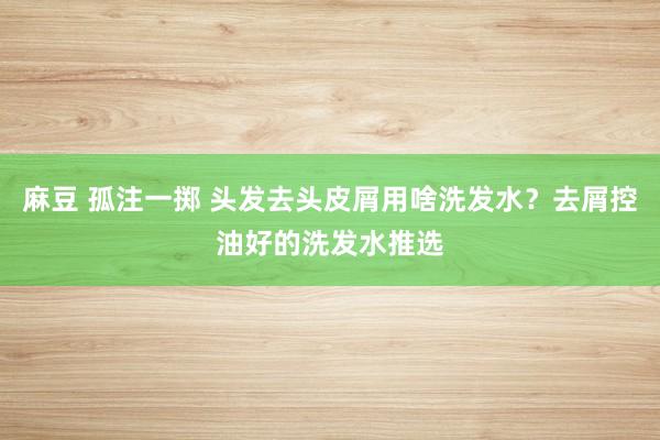麻豆 孤注一掷 头发去头皮屑用啥洗发水？去屑控油好的洗发水推选