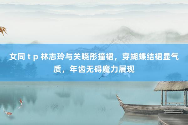 女同 t p 林志玲与关晓彤撞裙，穿蝴蝶结裙显气质，年齿无碍魔力展现