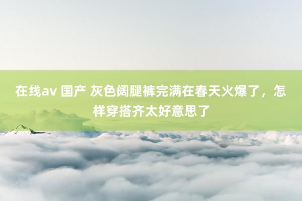 在线av 国产 灰色阔腿裤完满在春天火爆了，怎样穿搭齐太好意思了