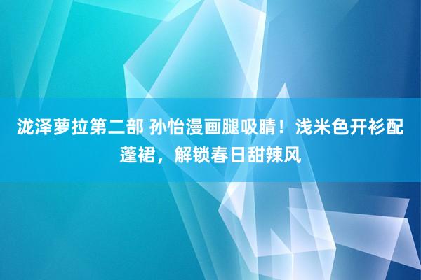泷泽萝拉第二部 孙怡漫画腿吸睛！浅米色开衫配蓬裙，解锁春日甜辣风