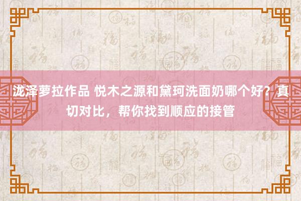 泷泽萝拉作品 悦木之源和黛珂洗面奶哪个好？真切对比，帮你找到顺应的接管