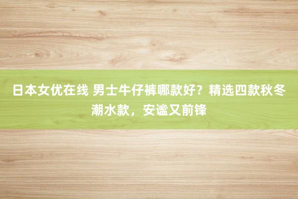 日本女优在线 男士牛仔裤哪款好？精选四款秋冬潮水款，安谧又前锋