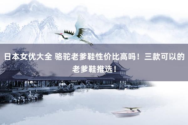 日本女优大全 骆驼老爹鞋性价比高吗！三款可以的老爹鞋推选！