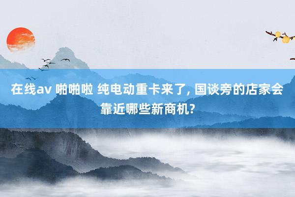 在线av 啪啪啦 纯电动重卡来了, 国谈旁的店家会靠近哪些新商机?