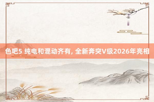 色吧5 纯电和混动齐有, 全新奔突V级2026年亮相