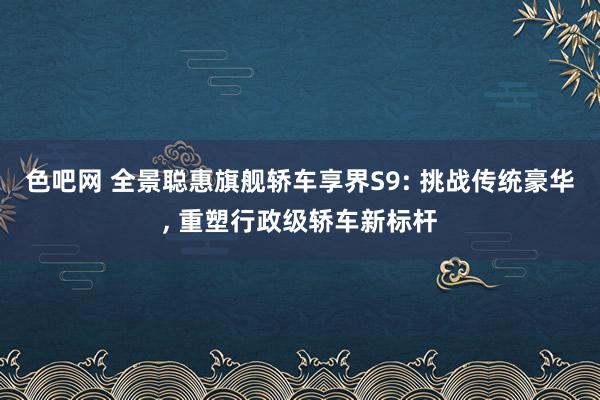 色吧网 全景聪惠旗舰轿车享界S9: 挑战传统豪华, 重塑行政级轿车新标杆