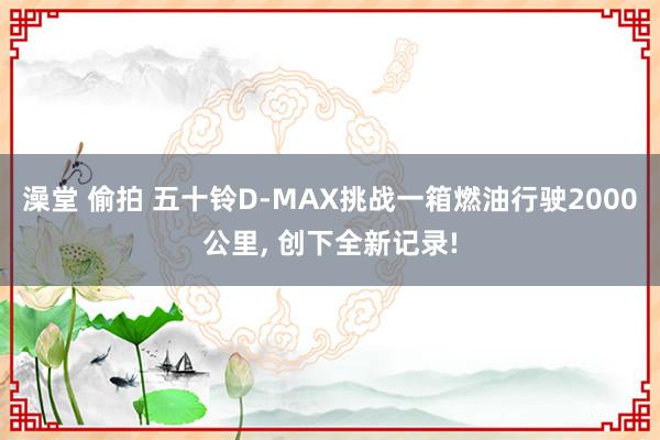 澡堂 偷拍 五十铃D-MAX挑战一箱燃油行驶2000公里, 创下全新记录!