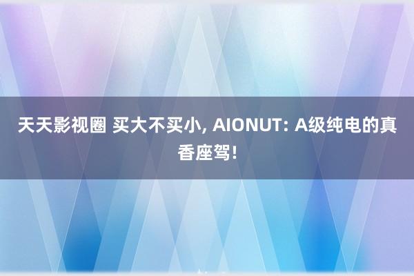 天天影视圈 买大不买小, AIONUT: A级纯电的真香座驾!