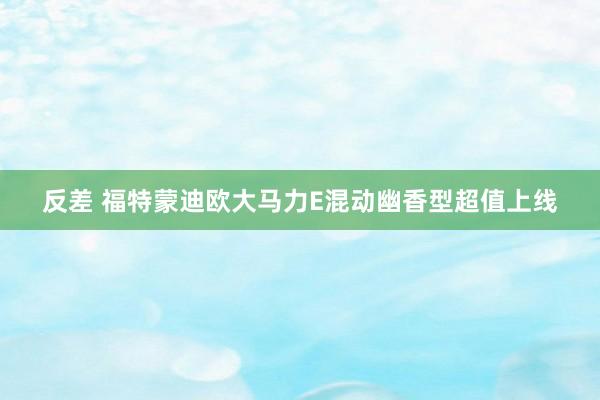 反差 福特蒙迪欧大马力E混动幽香型超值上线
