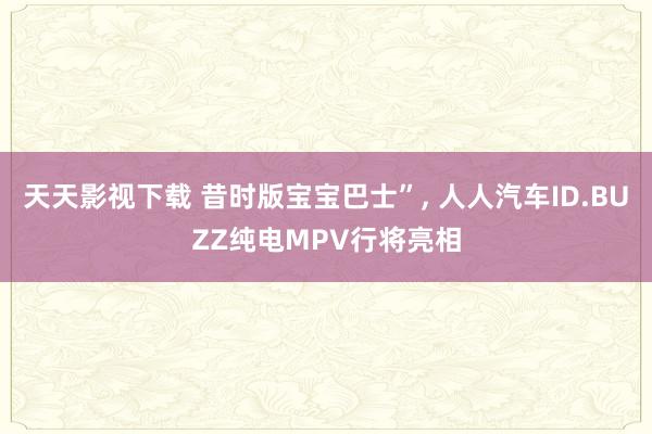 天天影视下载 昔时版宝宝巴士”, 人人汽车ID.BUZZ纯电MPV行将亮相