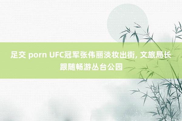 足交 porn UFC冠军张伟丽淡妆出街, 文旅局长跟随畅游丛台公园