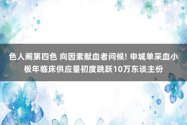 色人阁第四色 向因素献血者问候! 申城单采血小板年临床供应量初度跳跃10万东谈主份