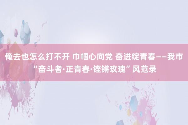 俺去也怎么打不开 巾帼心向党 奋进绽青春——我市“奋斗者·正青春·铿锵玫瑰”风范录