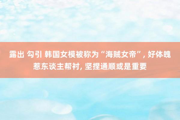 露出 勾引 韩国女模被称为“海贼女帝”, 好体魄惹东谈主帮衬, 坚捏通顺或是重要