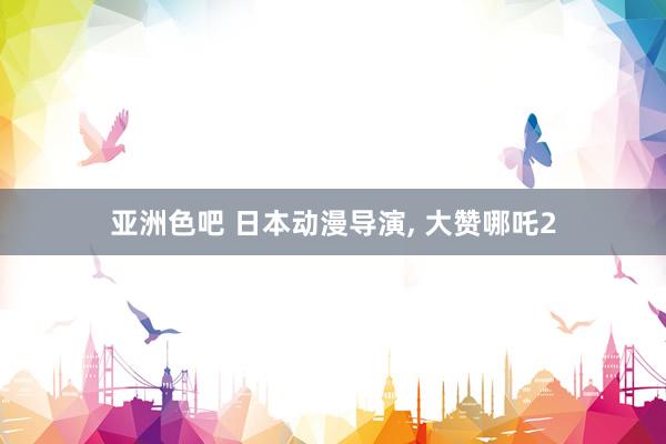 亚洲色吧 日本动漫导演, 大赞哪吒2