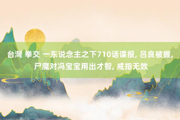 台灣 拳交 一东说念主之下710话谍报, 吕良被握, 尸魔对冯宝宝用出才智, 戒指无效