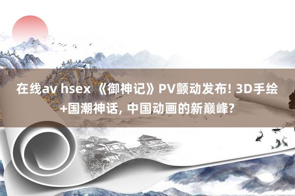 在线av hsex 《御神记》PV颤动发布! 3D手绘+国潮神话, 中国动画的新巅峰?