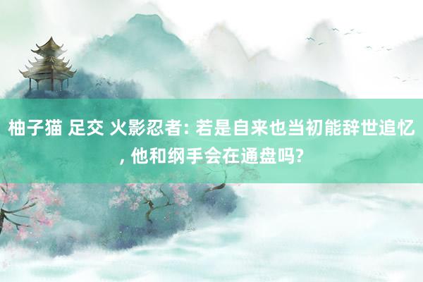 柚子猫 足交 火影忍者: 若是自来也当初能辞世追忆, 他和纲手会在通盘吗?