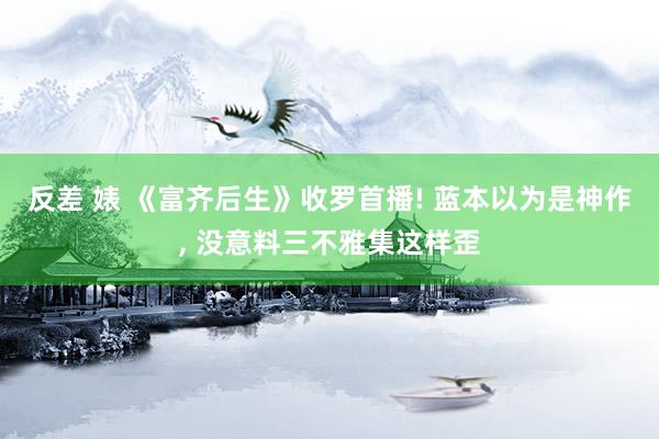 反差 婊 《富齐后生》收罗首播! 蓝本以为是神作, 没意料三不雅集这样歪