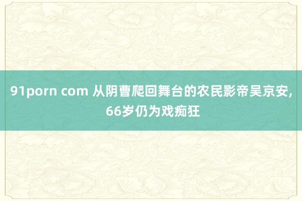 91porn com 从阴曹爬回舞台的农民影帝吴京安, 66岁仍为戏痴狂