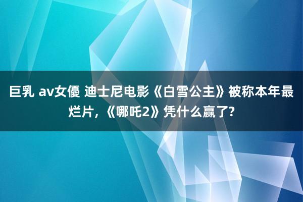 巨乳 av女優 迪士尼电影《白雪公主》被称本年最烂片, 《哪吒2》凭什么赢了?