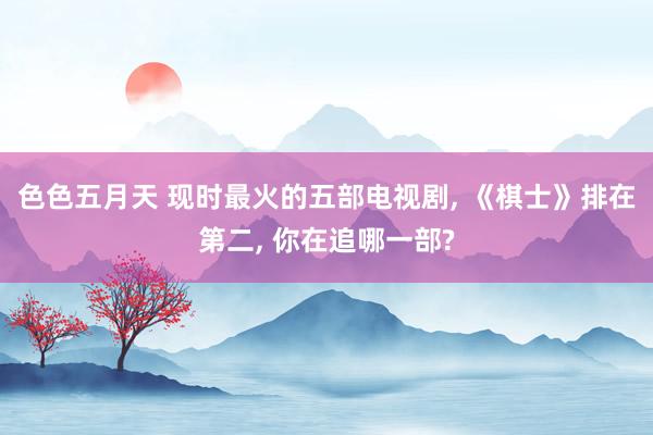 色色五月天 现时最火的五部电视剧, 《棋士》排在第二, 你在追哪一部?