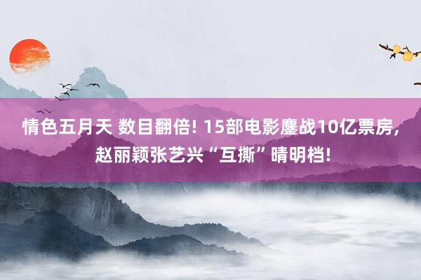 情色五月天 数目翻倍! 15部电影鏖战10亿票房, 赵丽颖张艺兴“互撕”晴明档!