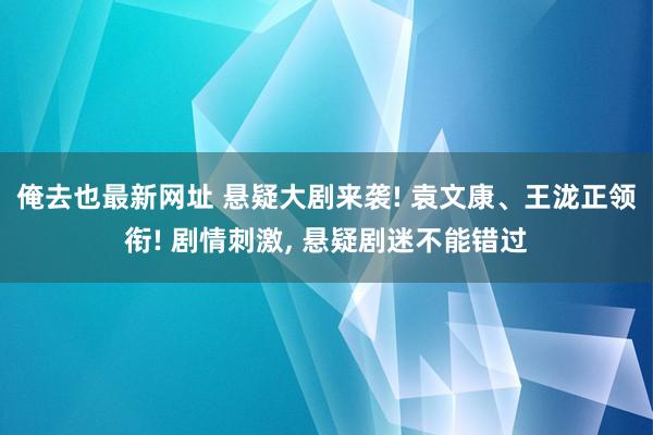 俺去也最新网址 悬疑大剧来袭! 袁文康、王泷正领衔! 剧情刺激, 悬疑剧迷不能错过