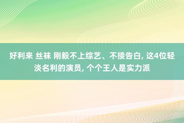 好利来 丝袜 刚毅不上综艺、不接告白, 这4位轻淡名利的演员, 个个王人是实力派
