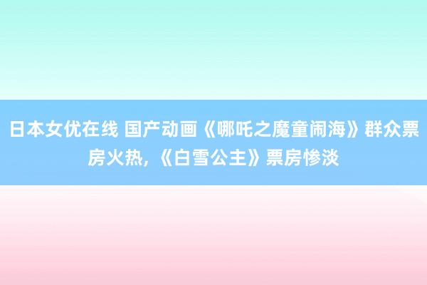 日本女优在线 国产动画《哪吒之魔童闹海》群众票房火热, 《白雪公主》票房惨淡