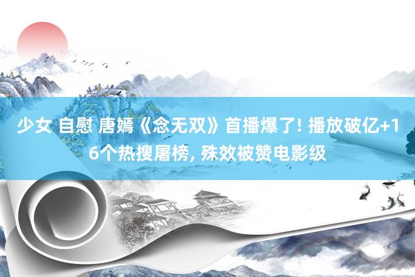 少女 自慰 唐嫣《念无双》首播爆了! 播放破亿+16个热搜屠榜, 殊效被赞电影级