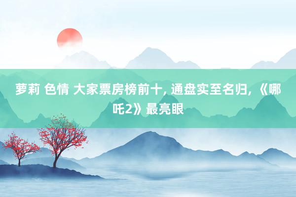 萝莉 色情 大家票房榜前十, 通盘实至名归, 《哪吒2》最亮眼