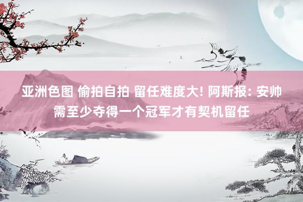 亚洲色图 偷拍自拍 留任难度大! 阿斯报: 安帅需至少夺得一个冠军才有契机留任