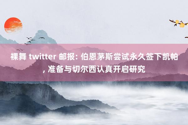 裸舞 twitter 邮报: 伯恩茅斯尝试永久签下凯帕, 准备与切尔西认真开启研究