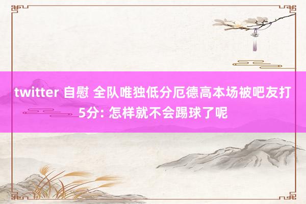 twitter 自慰 全队唯独低分厄德高本场被吧友打5分: 怎样就不会踢球了呢