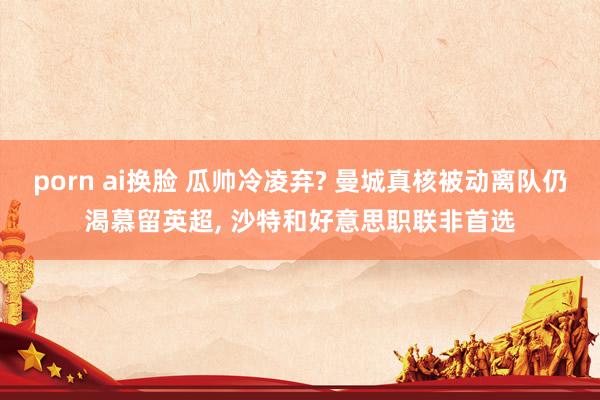 porn ai换脸 瓜帅冷凌弃? 曼城真核被动离队仍渴慕留英超, 沙特和好意思职联非首选