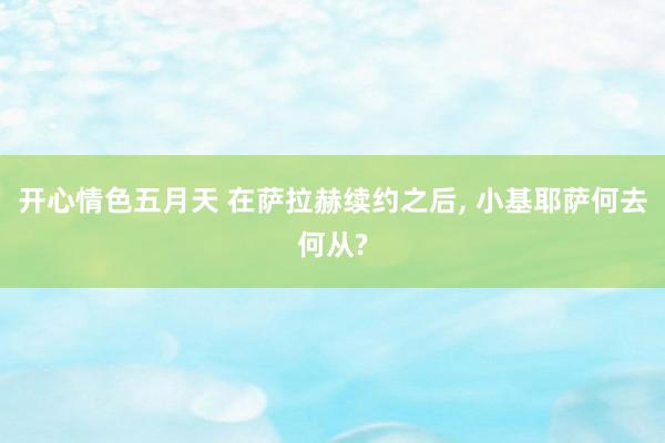 开心情色五月天 在萨拉赫续约之后, 小基耶萨何去何从?