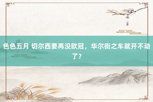 色色五月 切尔西要再没欧冠，华尔街之车就开不动了？