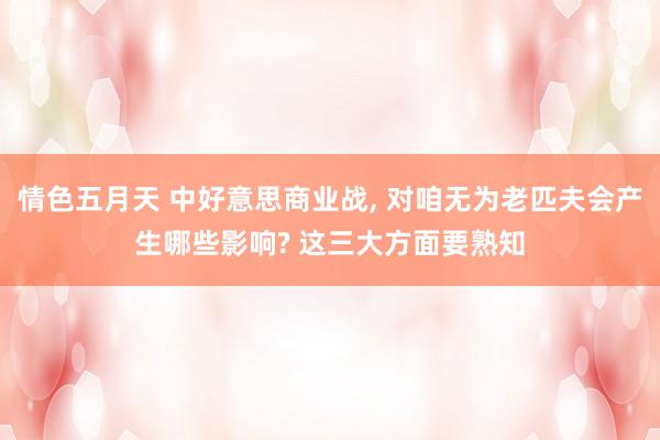 情色五月天 中好意思商业战, 对咱无为老匹夫会产生哪些影响? 这三大方面要熟知